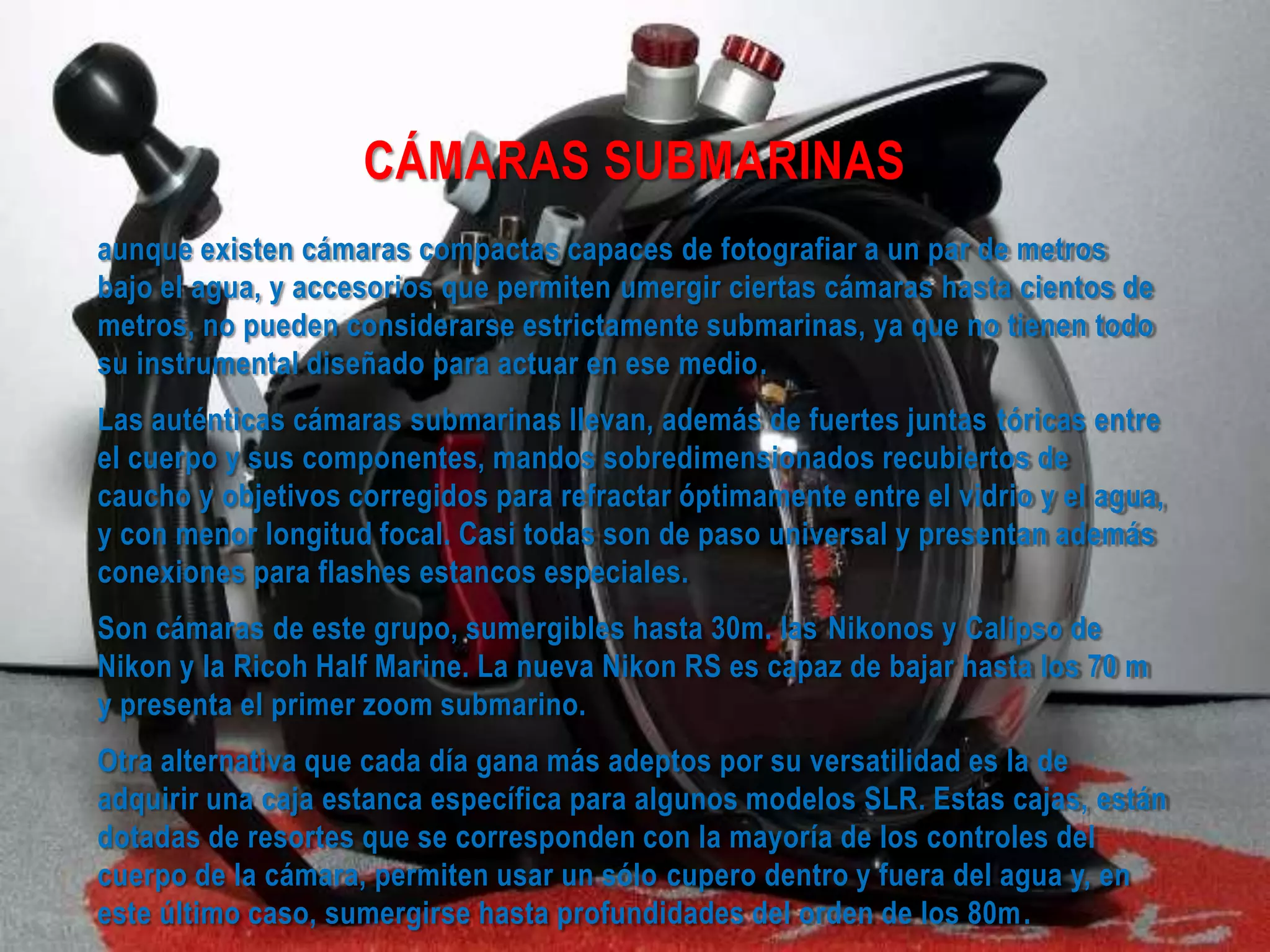 CÁMARAS SUBMARINAS
aunque existen cámaras compactas capaces de fotografiar a un par de metros
bajo el agua, y accesorios que permiten umergir ciertas cámaras hasta cientos de
metros, no pueden considerarse estrictamente submarinas, ya que no tienen todo
su instrumental diseñado para actuar en ese medio.
Las auténticas cámaras submarinas llevan, además de fuertes juntas tóricas entre
el cuerpo y sus componentes, mandos sobredimensionados recubiertos de
caucho y objetivos corregidos para refractar óptimamente entre el vidrio y el agua,
y con menor longitud focal. Casi todas son de paso universal y presentan además
conexiones para flashes estancos especiales.
Son cámaras de este grupo, sumergibles hasta 30m. las Nikonos y Calipso de
Nikon y la Ricoh Half Marine. La nueva Nikon RS es capaz de bajar hasta los 70 m
y presenta el primer zoom submarino.
Otra alternativa que cada día gana más adeptos por su versatilidad es la de
adquirir una caja estanca específica para algunos modelos SLR. Estas cajas, están
dotadas de resortes que se corresponden con la mayoría de los controles del
cuerpo de la cámara, permiten usar un sólo cupero dentro y fuera del agua y, en
este último caso, sumergirse hasta profundidades del orden de los 80m.
 