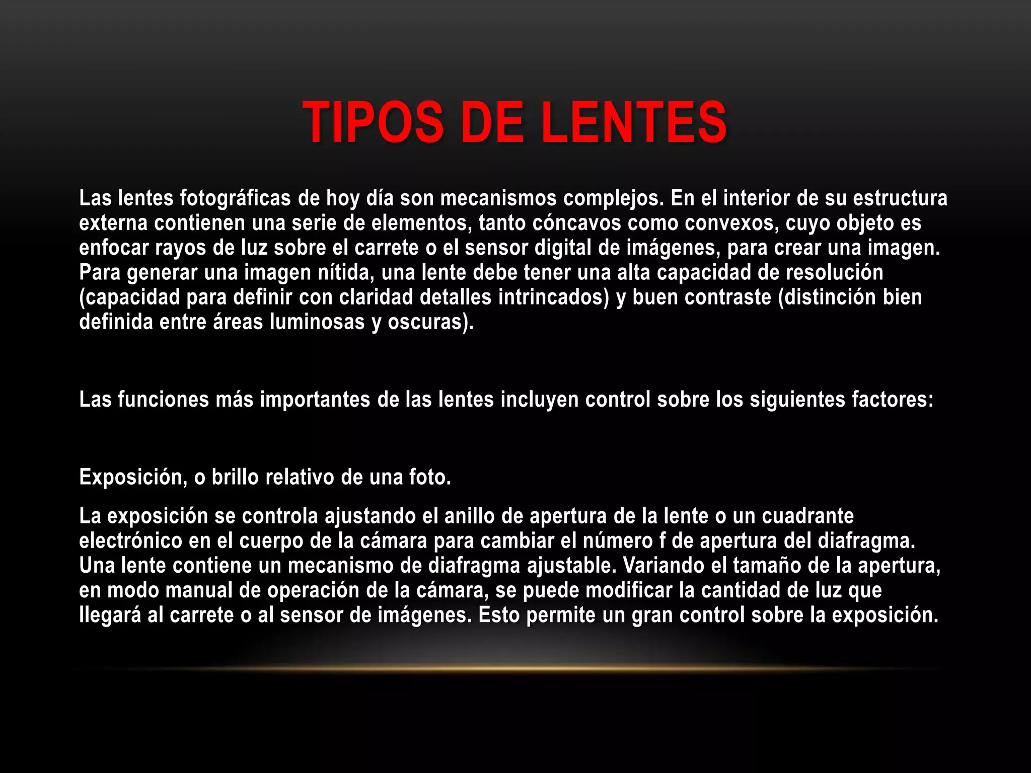 TIPOS DE LENTES
Las lentes fotográficas de hoy día son mecanismos complejos. En el interior de su estructura
externa contienen una serie de elementos, tanto cóncavos como convexos, cuyo objeto es
enfocar rayos de luz sobre el carrete o el sensor digital de imágenes, para crear una imagen.
Para generar una imagen nítida, una lente debe tener una alta capacidad de resolución
(capacidad para definir con claridad detalles intrincados) y buen contraste (distinción bien
definida entre áreas luminosas y oscuras).
Las funciones más importantes de las lentes incluyen control sobre los siguientes factores:
Exposición, o brillo relativo de una foto.
La exposición se controla ajustando el anillo de apertura de la lente o un cuadrante
electrónico en el cuerpo de la cámara para cambiar el número f de apertura del diafragma.
Una lente contiene un mecanismo de diafragma ajustable. Variando el tamaño de la apertura,
en modo manual de operación de la cámara, se puede modificar la cantidad de luz que
llegará al carrete o al sensor de imágenes. Esto permite un gran control sobre la exposición.
 