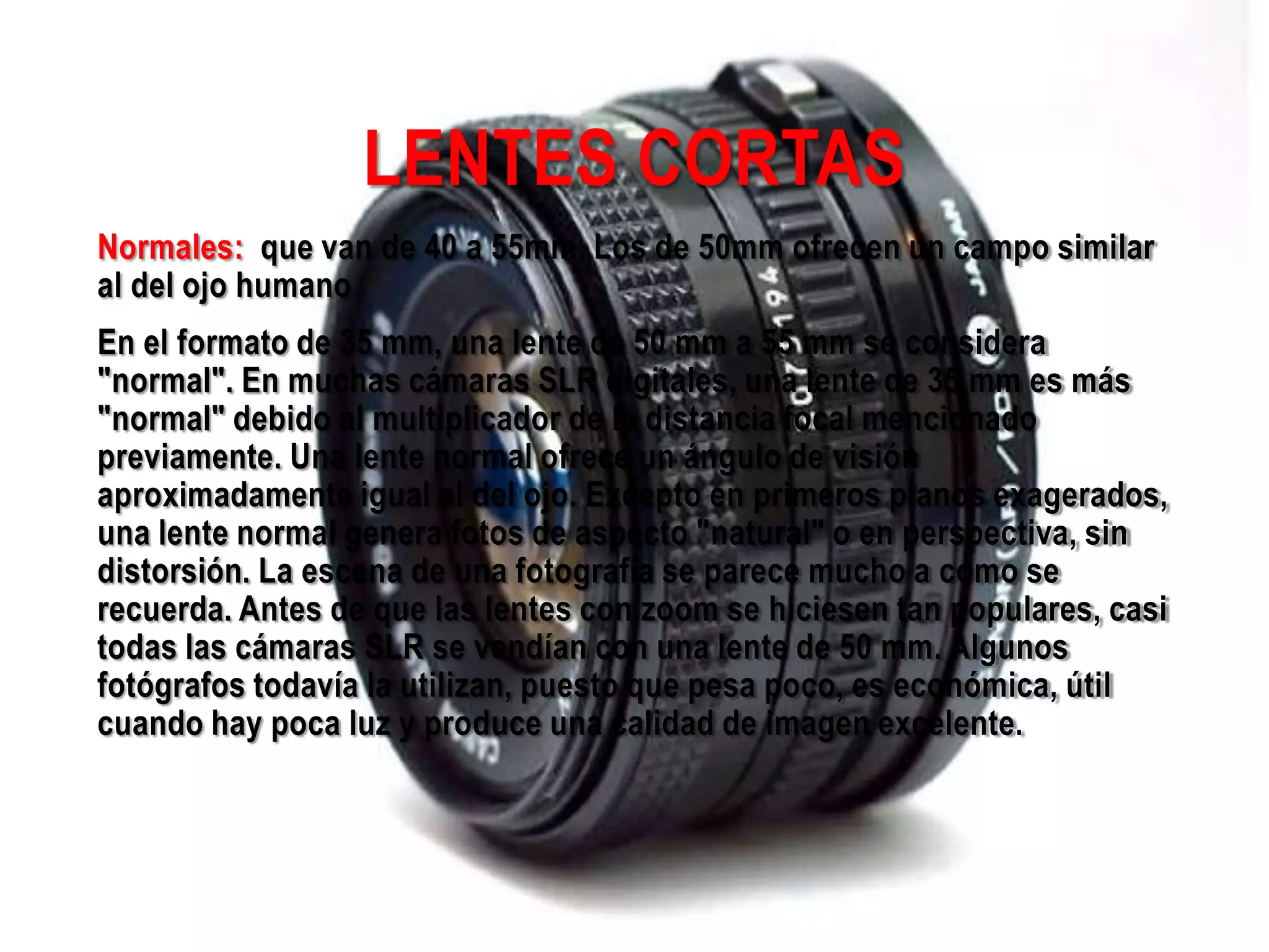 LENTES CORTAS
Normales: que van de 40 a 55mm. Los de 50mm ofrecen un campo similar
al del ojo humano
En el formato de 35 mm, una lente de 50 mm a 55 mm se considera
"normal". En muchas cámaras SLR digitales, una lente de 35 mm es más
"normal" debido al multiplicador de la distancia focal mencionado
previamente. Una lente normal ofrece un ángulo de visión
aproximadamente igual al del ojo. Excepto en primeros planos exagerados,
una lente normal genera fotos de aspecto "natural" o en perspectiva, sin
distorsión. La escena de una fotografía se parece mucho a como se
recuerda. Antes de que las lentes con zoom se hiciesen tan populares, casi
todas las cámaras SLR se vendían con una lente de 50 mm. Algunos
fotógrafos todavía la utilizan, puesto que pesa poco, es económica, útil
cuando hay poca luz y produce una calidad de imagen excelente.
 