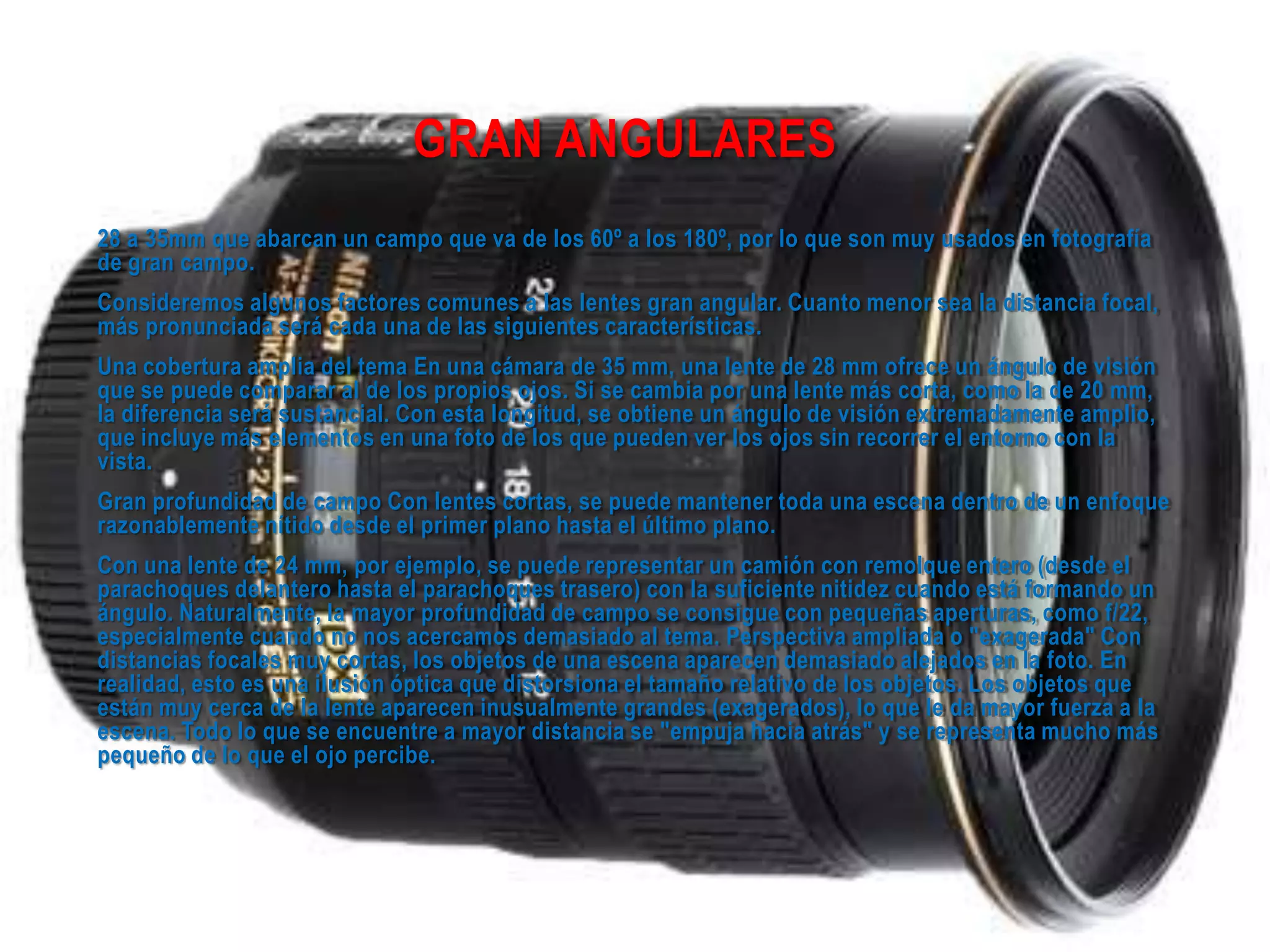 GRAN ANGULARES
28 a 35mm que abarcan un campo que va de los 60º a los 180º, por lo que son muy usados en fotografía
de gran campo.
Consideremos algunos factores comunes a las lentes gran angular. Cuanto menor sea la distancia focal,
más pronunciada será cada una de las siguientes características.
Una cobertura amplia del tema En una cámara de 35 mm, una lente de 28 mm ofrece un ángulo de visión
que se puede comparar al de los propios ojos. Si se cambia por una lente más corta, como la de 20 mm,
la diferencia será sustancial. Con esta longitud, se obtiene un ángulo de visión extremadamente amplio,
que incluye más elementos en una foto de los que pueden ver los ojos sin recorrer el entorno con la
vista.
Gran profundidad de campo Con lentes cortas, se puede mantener toda una escena dentro de un enfoque
razonablemente nítido desde el primer plano hasta el último plano.
Con una lente de 24 mm, por ejemplo, se puede representar un camión con remolque entero (desde el
parachoques delantero hasta el parachoques trasero) con la suficiente nitidez cuando está formando un
ángulo. Naturalmente, la mayor profundidad de campo se consigue con pequeñas aperturas, como f/22,
especialmente cuando no nos acercamos demasiado al tema. Perspectiva ampliada o "exagerada" Con
distancias focales muy cortas, los objetos de una escena aparecen demasiado alejados en la foto. En
realidad, esto es una ilusión óptica que distorsiona el tamaño relativo de los objetos. Los objetos que
están muy cerca de la lente aparecen inusualmente grandes (exagerados), lo que le da mayor fuerza a la
escena. Todo lo que se encuentre a mayor distancia se "empuja hacia atrás" y se representa mucho más
pequeño de lo que el ojo percibe.
 