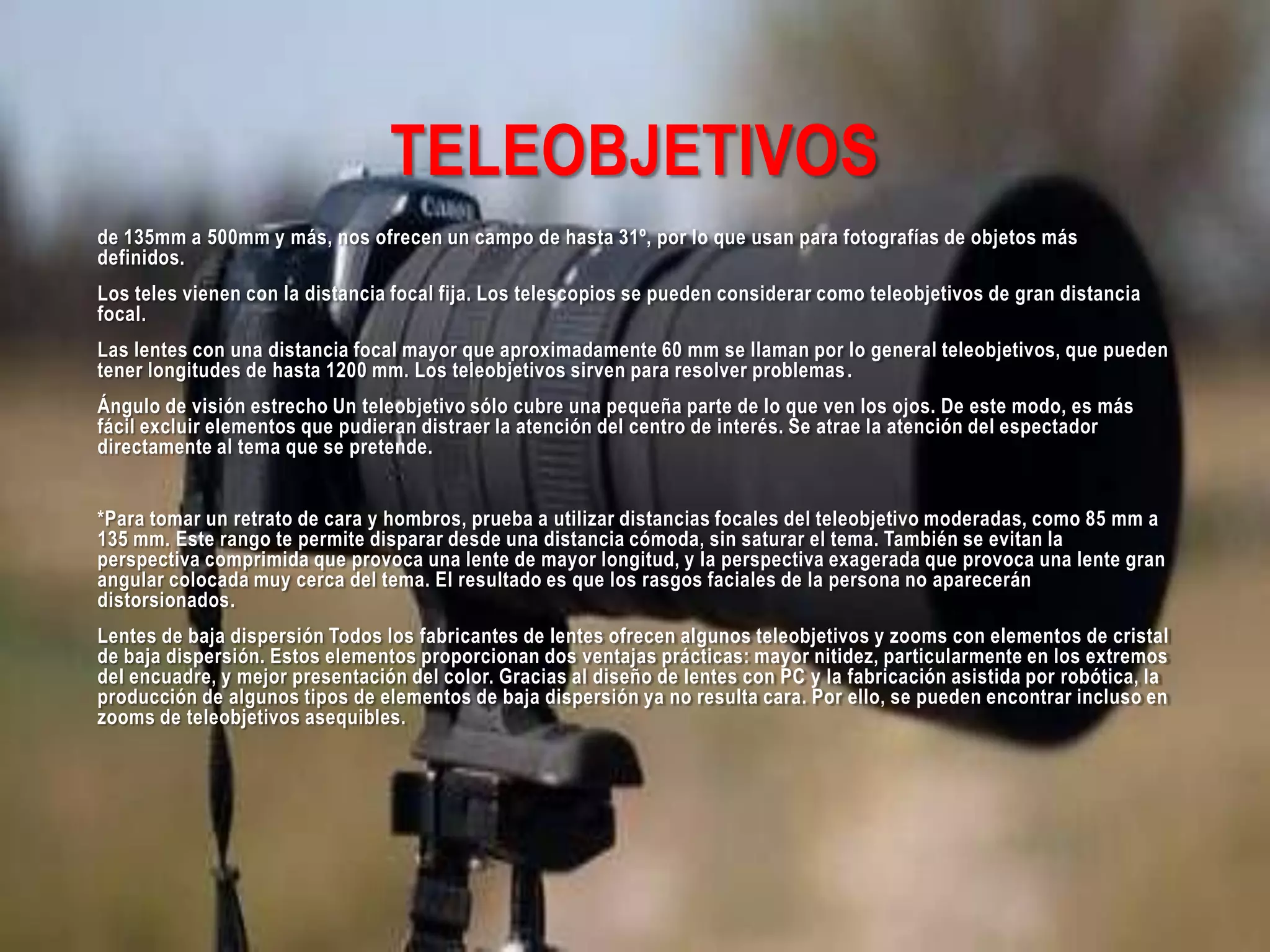 TELEOBJETIVOS
de 135mm a 500mm y más, nos ofrecen un campo de hasta 31º, por lo que usan para fotografías de objetos más
definidos.
Los teles vienen con la distancia focal fija. Los telescopios se pueden considerar como teleobjetivos de gran distancia
focal.
Las lentes con una distancia focal mayor que aproximadamente 60 mm se llaman por lo general teleobjetivos, que pueden
tener longitudes de hasta 1200 mm. Los teleobjetivos sirven para resolver problemas.
Ángulo de visión estrecho Un teleobjetivo sólo cubre una pequeña parte de lo que ven los ojos. De este modo, es más
fácil excluir elementos que pudieran distraer la atención del centro de interés. Se atrae la atención del espectador
directamente al tema que se pretende.
*Para tomar un retrato de cara y hombros, prueba a utilizar distancias focales del teleobjetivo moderadas, como 85 mm a
135 mm. Este rango te permite disparar desde una distancia cómoda, sin saturar el tema. También se evitan la
perspectiva comprimida que provoca una lente de mayor longitud, y la perspectiva exagerada que provoca una lente gran
angular colocada muy cerca del tema. El resultado es que los rasgos faciales de la persona no aparecerán
distorsionados.
Lentes de baja dispersión Todos los fabricantes de lentes ofrecen algunos teleobjetivos y zooms con elementos de cristal
de baja dispersión. Estos elementos proporcionan dos ventajas prácticas: mayor nitidez, particularmente en los extremos
del encuadre, y mejor presentación del color. Gracias al diseño de lentes con PC y la fabricación asistida por robótica, la
producción de algunos tipos de elementos de baja dispersión ya no resulta cara. Por ello, se pueden encontrar incluso en
zooms de teleobjetivos asequibles.
 