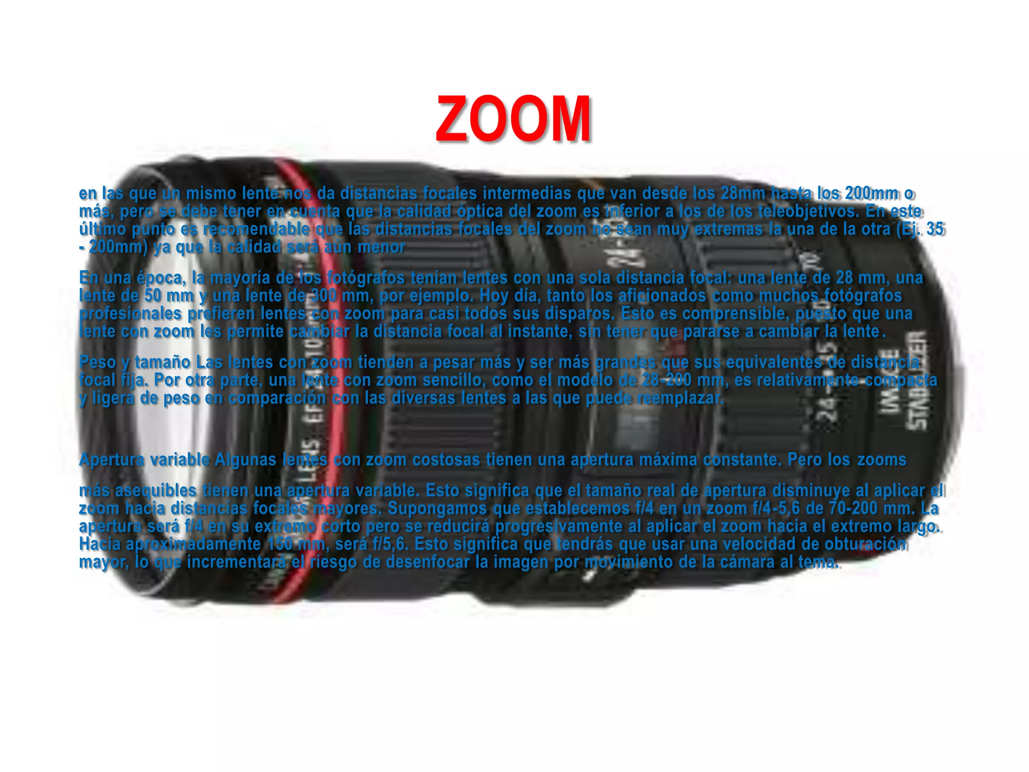 ZOOM
en las que un mismo lente nos da distancias focales intermedias que van desde los 28mm hasta los 200mm o
más, pero se debe tener en cuenta que la calidad óptica del zoom es inferior a los de los teleobjetivos. En este
último punto es recomendable que las distancias focales del zoom no sean muy extremas la una de la otra (Ej. 35
- 200mm) ya que la calidad será aún menor
En una época, la mayoría de los fotógrafos tenían lentes con una sola distancia focal: una lente de 28 mm, una
lente de 50 mm y una lente de 300 mm, por ejemplo. Hoy día, tanto los aficionados como muchos fotógrafos
profesionales prefieren lentes con zoom para casi todos sus disparos. Esto es comprensible, puesto que una
lente con zoom les permite cambiar la distancia focal al instante, sin tener que pararse a cambiar la lente.
Peso y tamaño Las lentes con zoom tienden a pesar más y ser más grandes que sus equivalentes de distancia
focal fija. Por otra parte, una lente con zoom sencillo, como el modelo de 28-200 mm, es relativamente compacta
y ligera de peso en comparación con las diversas lentes a las que puede reemplazar.
Apertura variable Algunas lentes con zoom costosas tienen una apertura máxima constante. Pero los zooms
más asequibles tienen una apertura variable. Esto significa que el tamaño real de apertura disminuye al aplicar el
zoom hacia distancias focales mayores. Supongamos que establecemos f/4 en un zoom f/4-5,6 de 70-200 mm. La
apertura será f/4 en su extremo corto pero se reducirá progresivamente al aplicar el zoom hacia el extremo largo.
Hacia aproximadamente 150 mm, será f/5,6. Esto significa que tendrás que usar una velocidad de obturación
mayor, lo que incrementará el riesgo de desenfocar la imagen por movimiento de la cámara al tema.
 