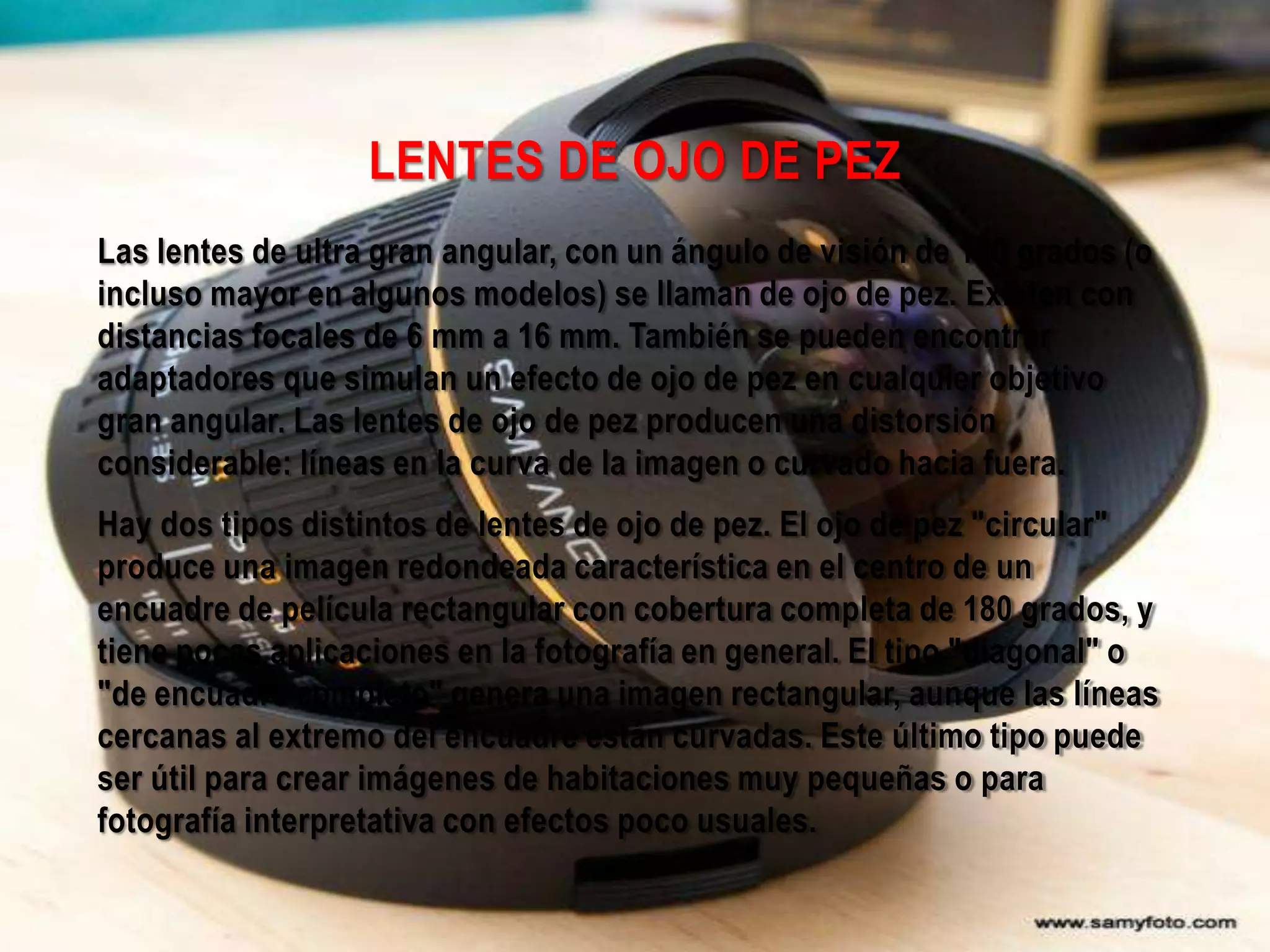 LENTES DE OJO DE PEZ
Las lentes de ultra gran angular, con un ángulo de visión de 180 grados (o
incluso mayor en algunos modelos) se llaman de ojo de pez. Existen con
distancias focales de 6 mm a 16 mm. También se pueden encontrar
adaptadores que simulan un efecto de ojo de pez en cualquier objetivo
gran angular. Las lentes de ojo de pez producen una distorsión
considerable: líneas en la curva de la imagen o curvado hacia fuera.
Hay dos tipos distintos de lentes de ojo de pez. El ojo de pez "circular"
produce una imagen redondeada característica en el centro de un
encuadre de película rectangular con cobertura completa de 180 grados, y
tiene pocas aplicaciones en la fotografía en general. El tipo "diagonal" o
"de encuadre completo" genera una imagen rectangular, aunque las líneas
cercanas al extremo del encuadre están curvadas. Este último tipo puede
ser útil para crear imágenes de habitaciones muy pequeñas o para
fotografía interpretativa con efectos poco usuales.
 