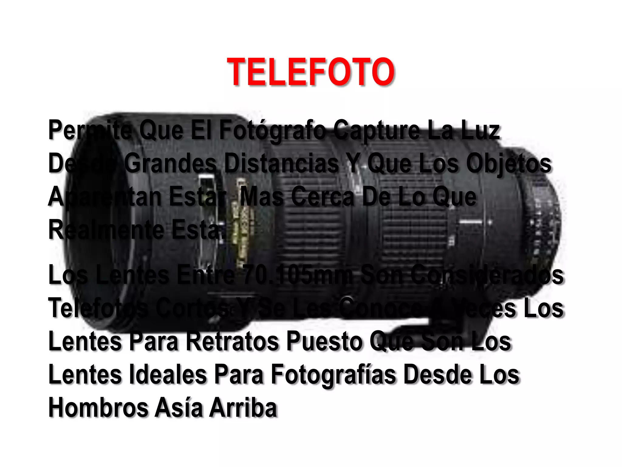 TELEFOTO
Permite Que El Fotógrafo Capture La Luz
Desde Grandes Distancias Y Que Los Objetos
Aparentan Estar Mas Cerca De Lo Que
Realmente Esta.
Los Lentes Entre 70.105mm Son Considerados
Telefotos Cortos Y Se Les Conoce A Veces Los
Lentes Para Retratos Puesto Que Son Los
Lentes Ideales Para Fotografías Desde Los
Hombros Asía Arriba
 