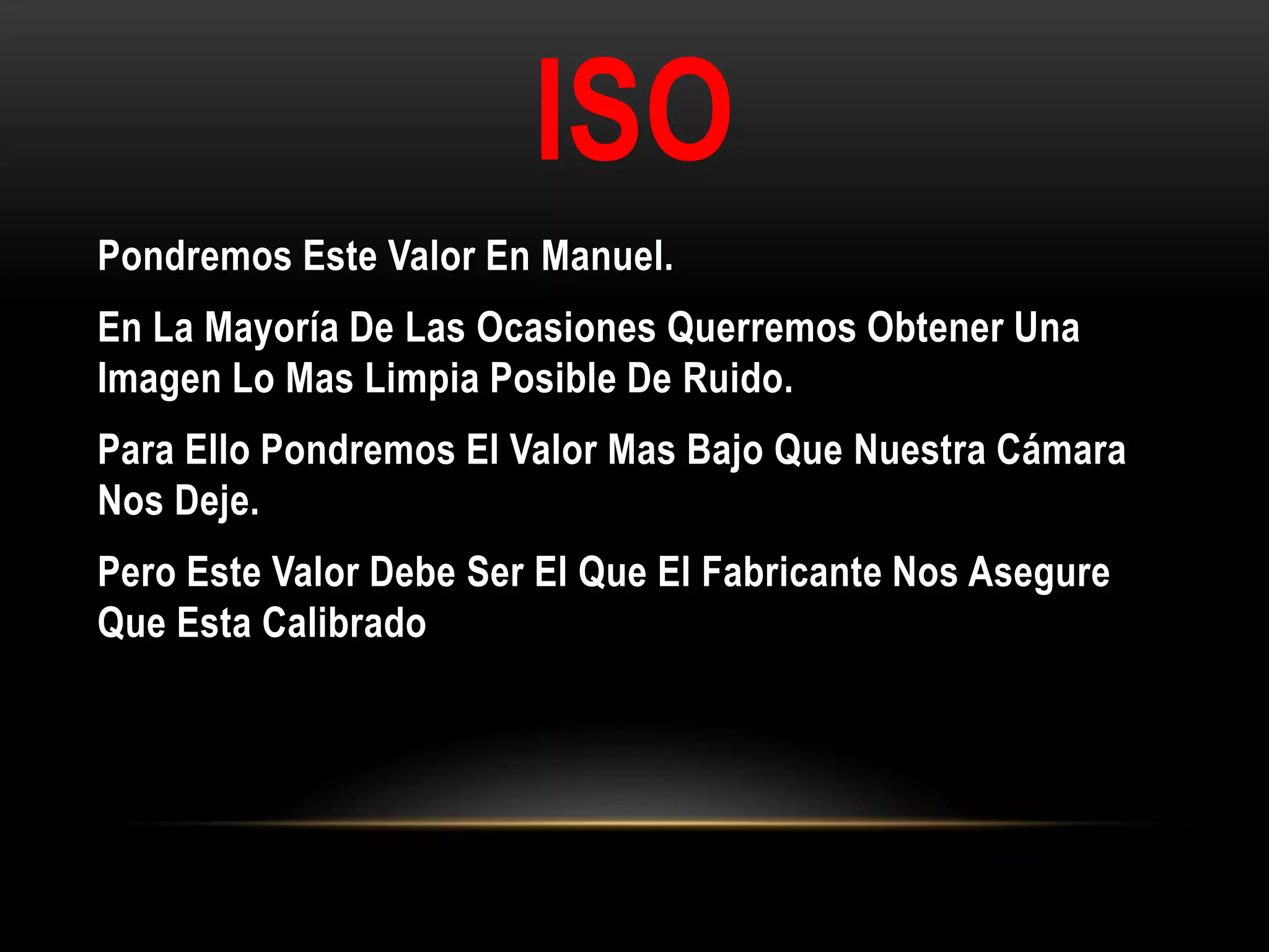 ISO
Pondremos Este Valor En Manuel.
En La Mayoría De Las Ocasiones Querremos Obtener Una
Imagen Lo Mas Limpia Posible De Ruido.
Para Ello Pondremos El Valor Mas Bajo Que Nuestra Cámara
Nos Deje.
Pero Este Valor Debe Ser El Que El Fabricante Nos Asegure
Que Esta Calibrado
 