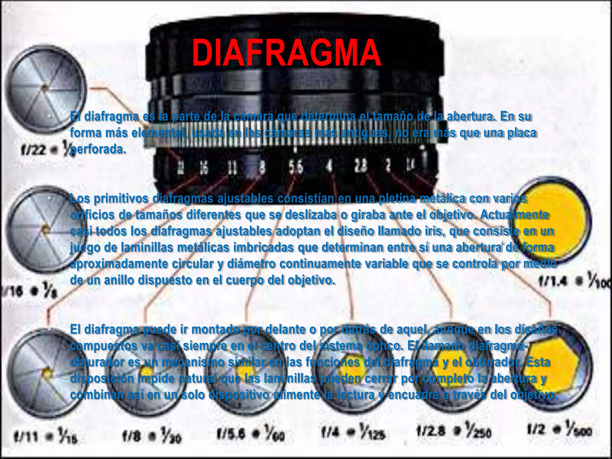 DIAFRAGMA
• El diafragma es la parte de la cámara que determina el tamaño de la abertura. En su
forma más elemental, usada en las cámaras más antiguas, no era más que una placa
perforada.
• Los primitivos diafragmas ajustables consistían en una pletina metálica con varios
orificios de tamaños diferentes que se deslizaba o giraba ante el objetivo. Actualmente
casi todos los diafragmas ajustables adoptan el diseño llamado iris, que consiste en un
juego de laminillas metálicas imbricadas que determinan entre sí una abertura de forma
aproximadamente circular y diámetro continuamente variable que se controla por medio
de un anillo dispuesto en el cuerpo del objetivo.
• El diafragma puede ir montado por delante o por detrás de aquel, aunque en los diseños
compuestos va casi siempre en el centro del sistema óptico. El llamado diafragma-
obturador es un mecanismo similar en las funciones del diafragma y el obturador. Esta
disposición impide natural que las laminillas pueden cerrar por completo la abertura y
combinan así en un solo dispositivo alimente la lectura y encuadre a través del objetivo.
 