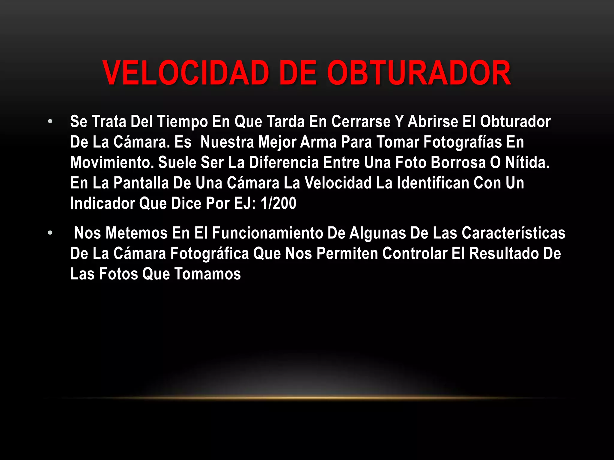 VELOCIDAD DE OBTURADOR
• Se Trata Del Tiempo En Que Tarda En Cerrarse Y Abrirse El Obturador
De La Cámara. Es Nuestra Mejor Arma Para Tomar Fotografías En
Movimiento. Suele Ser La Diferencia Entre Una Foto Borrosa O Nítida.
En La Pantalla De Una Cámara La Velocidad La Identifican Con Un
Indicador Que Dice Por EJ: 1/200
• Nos Metemos En El Funcionamiento De Algunas De Las Características
De La Cámara Fotográfica Que Nos Permiten Controlar El Resultado De
Las Fotos Que Tomamos
 