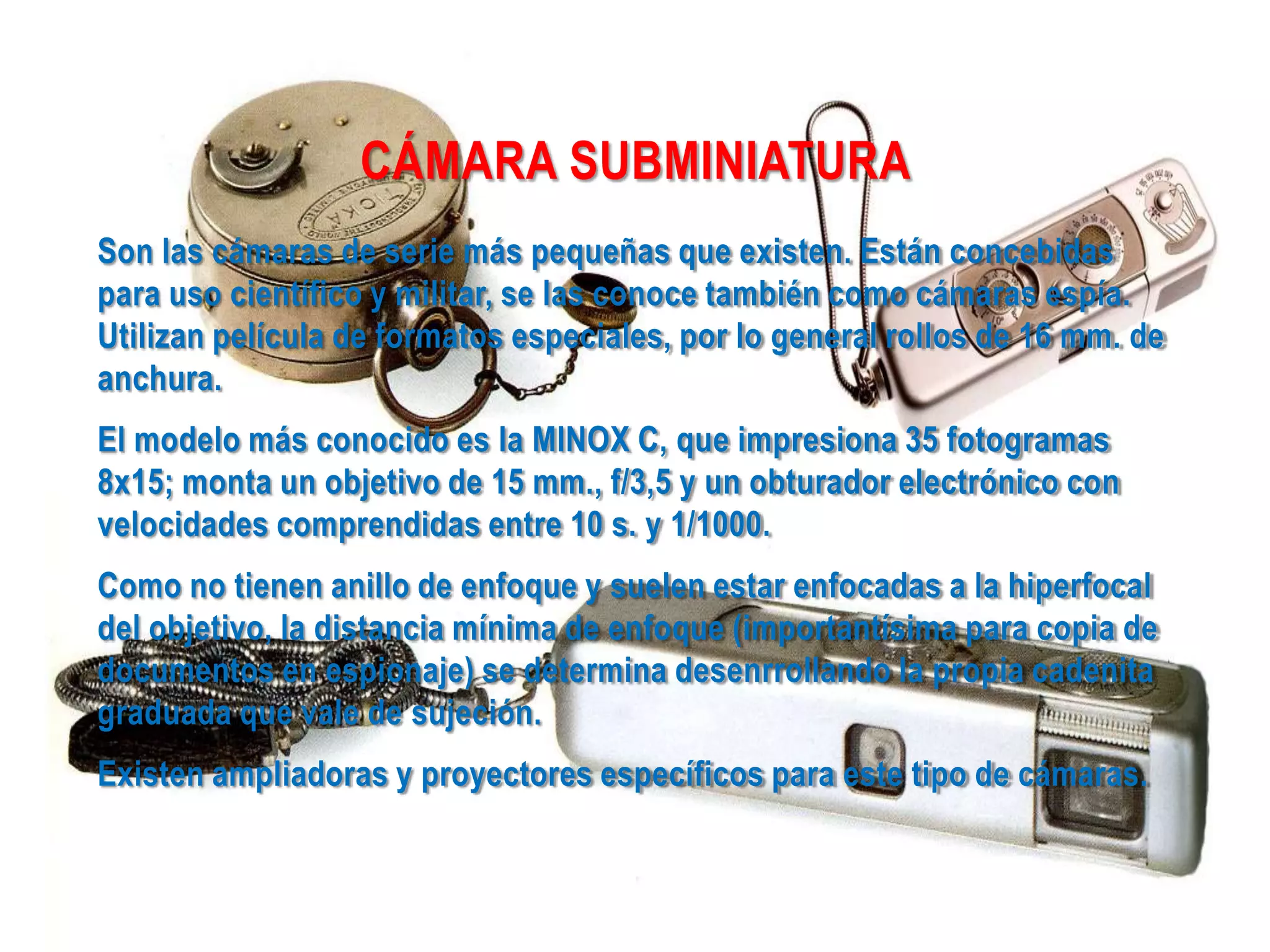 CÁMARA SUBMINIATURA
Son las cámaras de serie más pequeñas que existen. Están concebidas
para uso científico y militar, se las conoce también como cámaras espía.
Utilizan película de formatos especiales, por lo general rollos de 16 mm. de
anchura.
El modelo más conocido es la MINOX C, que impresiona 35 fotogramas
8x15; monta un objetivo de 15 mm., f/3,5 y un obturador electrónico con
velocidades comprendidas entre 10 s. y 1/1000.
Como no tienen anillo de enfoque y suelen estar enfocadas a la hiperfocal
del objetivo, la distancia mínima de enfoque (importantísima para copia de
documentos en espionaje) se determina desenrrollando la propia cadenita
graduada que vale de sujeción.
Existen ampliadoras y proyectores específicos para este tipo de cámaras.
 