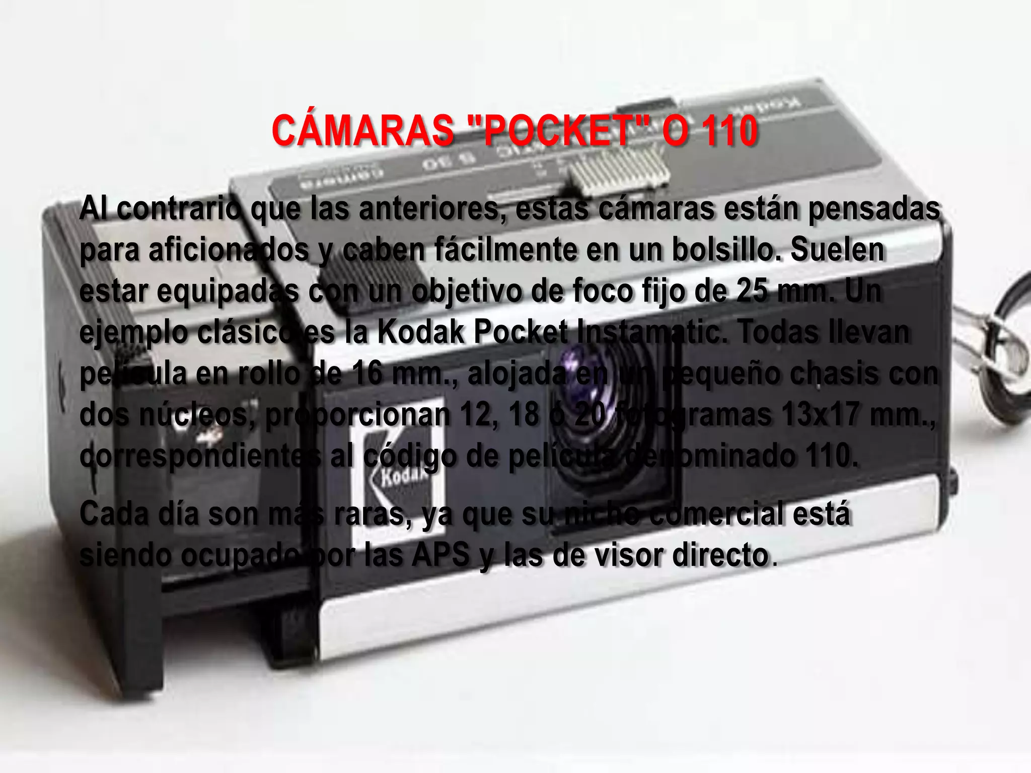 CÁMARAS "POCKET" O 110
Al contrario que las anteriores, estas cámaras están pensadas
para aficionados y caben fácilmente en un bolsillo. Suelen
estar equipadas con un objetivo de foco fijo de 25 mm. Un
ejemplo clásico es la Kodak Pocket Instamatic. Todas llevan
película en rollo de 16 mm., alojada en un pequeño chasis con
dos núcleos, proporcionan 12, 18 ó 20 fotogramas 13x17 mm.,
correspondientes al código de película denominado 110.
Cada día son más raras, ya que su nicho comercial está
siendo ocupado por las APS y las de visor directo.
 