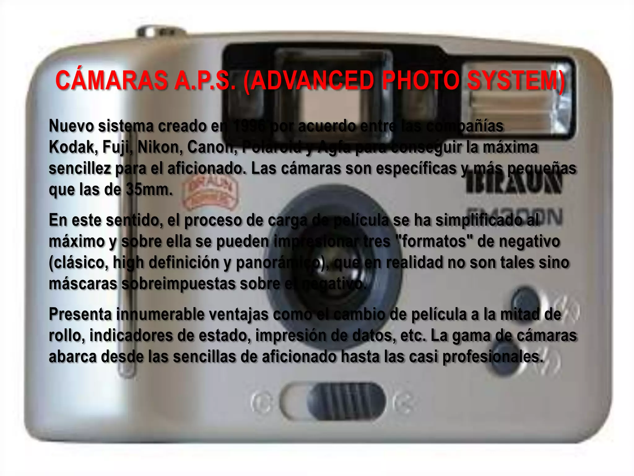 CÁMARAS A.P.S. (ADVANCED PHOTO SYSTEM)
Nuevo sistema creado en 1996 por acuerdo entre las compañías
Kodak, Fuji, Nikon, Canon, Polaroid y Agfa para conseguir la máxima
sencillez para el aficionado. Las cámaras son específicas y más pequeñas
que las de 35mm.
En este sentido, el proceso de carga de película se ha simplificado al
máximo y sobre ella se pueden impresionar tres "formatos" de negativo
(clásico, high definición y panorámico), que en realidad no son tales sino
máscaras sobreimpuestas sobre el negativo.
Presenta innumerable ventajas como el cambio de película a la mitad de
rollo, indicadores de estado, impresión de datos, etc. La gama de cámaras
abarca desde las sencillas de aficionado hasta las casi profesionales.
 