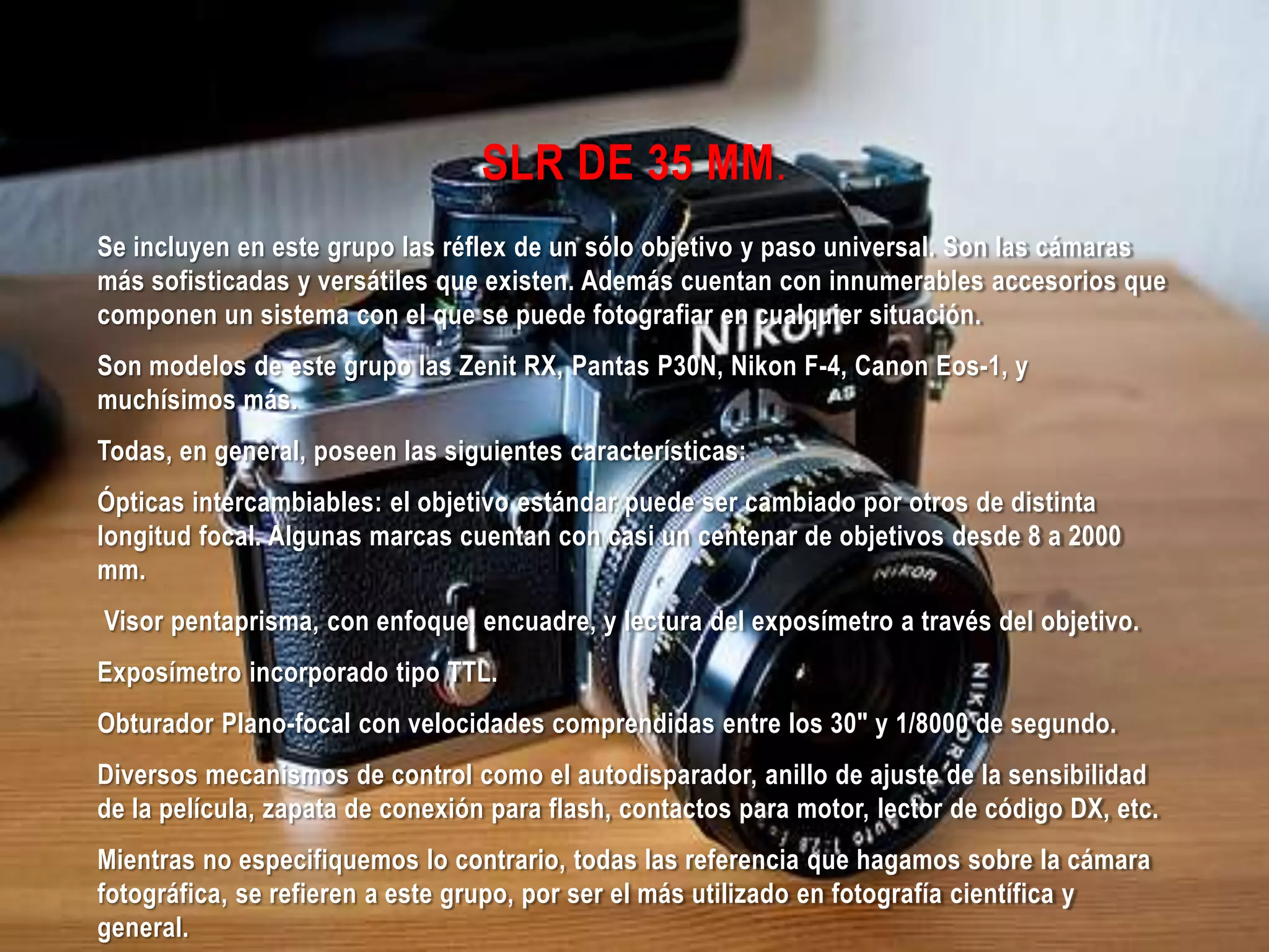 SLR DE 35 MM.
Se incluyen en este grupo las réflex de un sólo objetivo y paso universal. Son las cámaras
más sofisticadas y versátiles que existen. Además cuentan con innumerables accesorios que
componen un sistema con el que se puede fotografiar en cualquier situación.
Son modelos de este grupo las Zenit RX, Pantas P30N, Nikon F-4, Canon Eos-1, y
muchísimos más.
Todas, en general, poseen las siguientes características:
Ópticas intercambiables: el objetivo estándar puede ser cambiado por otros de distinta
longitud focal. Algunas marcas cuentan con casi un centenar de objetivos desde 8 a 2000
mm.
Visor pentaprisma, con enfoque, encuadre, y lectura del exposímetro a través del objetivo.
Exposímetro incorporado tipo TTL.
Obturador Plano-focal con velocidades comprendidas entre los 30" y 1/8000 de segundo.
Diversos mecanismos de control como el autodisparador, anillo de ajuste de la sensibilidad
de la película, zapata de conexión para flash, contactos para motor, lector de código DX, etc.
Mientras no especifiquemos lo contrario, todas las referencia que hagamos sobre la cámara
fotográfica, se refieren a este grupo, por ser el más utilizado en fotografía científica y
general.
 