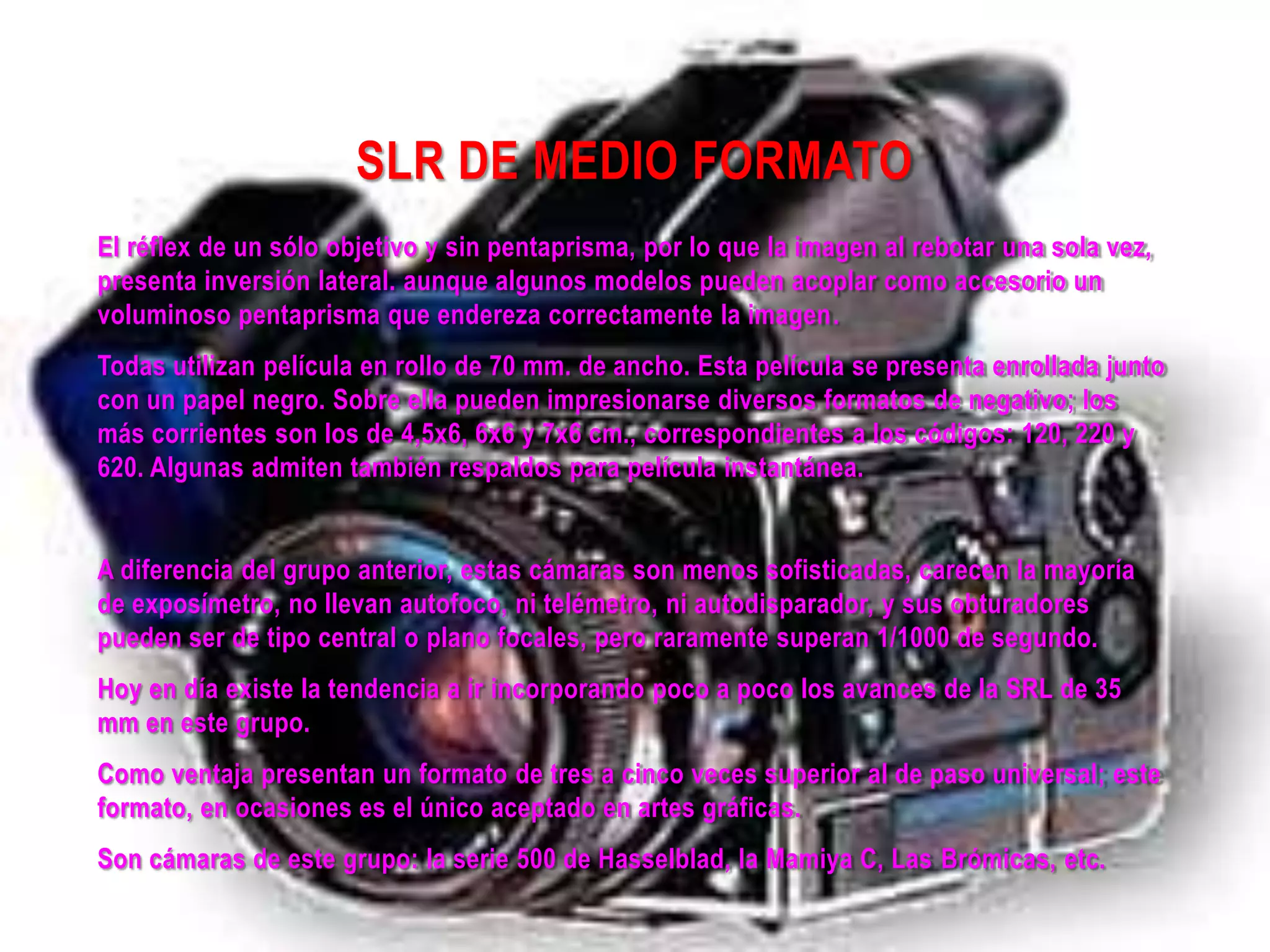 SLR DE MEDIO FORMATO
El réflex de un sólo objetivo y sin pentaprisma, por lo que la imagen al rebotar una sola vez,
presenta inversión lateral. aunque algunos modelos pueden acoplar como accesorio un
voluminoso pentaprisma que endereza correctamente la imagen.
Todas utilizan película en rollo de 70 mm. de ancho. Esta película se presenta enrollada junto
con un papel negro. Sobre ella pueden impresionarse diversos formatos de negativo; los
más corrientes son los de 4,5x6, 6x6 y 7x6 cm., correspondientes a los códigos: 120, 220 y
620. Algunas admiten también respaldos para película instantánea.
A diferencia del grupo anterior, estas cámaras son menos sofisticadas, carecen la mayoría
de exposímetro, no llevan autofoco, ni telémetro, ni autodisparador, y sus obturadores
pueden ser de tipo central o plano focales, pero raramente superan 1/1000 de segundo.
Hoy en día existe la tendencia a ir incorporando poco a poco los avances de la SRL de 35
mm en este grupo.
Como ventaja presentan un formato de tres a cinco veces superior al de paso universal; este
formato, en ocasiones es el único aceptado en artes gráficas.
Son cámaras de este grupo: la serie 500 de Hasselblad, la Mamiya C, Las Brómicas, etc.
 