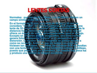 LENTES CORTAS
Normales: que van de 40 a 55mm. Los de 50mm ofrecen un
campo similar al del ojo humano
En el formato de 35 mm, una lente de 50 mm a 55 mm se
considera "normal". En muchas cámaras SLR digitales, una
lente de 35 mm es más "normal" debido al multiplicador de la
distancia focal mencionado previamente. Una lente normal
ofrece un ángulo de visión aproximadamente igual al del ojo.
Excepto en primeros planos exagerados, una lente normal
genera fotos de aspecto "natural" o en perspectiva, sin
distorsión. La escena de una fotografía se parece mucho a
como se recuerda. Antes de que las lentes con zoom se
hiciesen tan populares, casi todas las cámaras SLR se vendían
con una lente de 50 mm. Algunos fotógrafos todavía la utilizan,
puesto que pesa poco, es económica, útil cuando hay poca luz
y produce una calidad de imagen excelente.
 