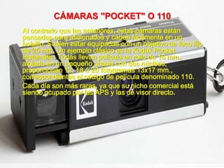 CÁMARAS "POCKET" O 110
Al contrario que las anteriores, estas cámaras están
pensadas para aficionados y caben fácilmente en un
bolsillo. Suelen estar equipadas con un objetivo de foco fijo
de 25 mm. Un ejemplo clásico es la Kodak Pocket
Instamatic. Todas llevan película en rollo de 16 mm.,
alojada en un pequeño chasis con dos núcleos,
proporcionan 12, 18 ó 20 fotogramas 13x17 mm.,
correspondientes al código de película denominado 110.
Cada día son más raras, ya que su nicho comercial está
siendo ocupado por las APS y las de visor directo.
 