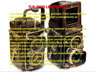 TLR: TWIN LENS RÉFLEX
Las cámaras réflex de objetivos gemelos (Twin Lens Reflex)
van perdiendo día a día popularidad y actualmente se
fabrican muy pocos modelos.
Presentan problemas de paralaje y además la imagen posee
inversión lateral.
El enfoque se realiza mirando una pantalla superior provista
de capuchón. Además, muy pocas presentan objetivos
intercambiables y en ese caso habría que adquirir dos
objetivos para cada distancia focal, lo que encarce y limita
mucho el equipo...
Utilizan película en rollo igual que las anteriores y algunas
además película en hojas.
Son cámaras de este grupo las de la serie D de Mamiya y
sobre todo las emblemáticas Rolleiflex.
 