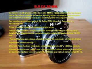 SLR DE 35 MM.
Se incluyen en este grupo las réflex de un sólo objetivo y paso universal. Son las cámaras
más sofisticadas y versátiles que existen. Además cuentan con innumerables accesorios
que componen un sistema con el que se puede fotografiar en cualquier situación.
Son modelos de este grupo las Zenit RX, Pantas P30N, Nikon F-4, Canon Eos-1, y
muchísimos más.
Todas, en general, poseen las siguientes características:
Ópticas intercambiables: el objetivo estándar puede ser cambiado por otros de distinta
longitud focal. Algunas marcas cuentan con casi un centenar de objetivos desde 8 a 2000
mm.
Visor pentaprisma, con enfoque, encuadre, y lectura del exposímetro a través del objetivo.
Exposímetro incorporado tipo TTL.
Obturador Plano-focal con velocidades comprendidas entre los 30" y 1/8000 de segundo.
Diversos mecanismos de control como el autodisparador, anillo de ajuste de la sensibilidad
de la película, zapata de conexión para flash, contactos para motor, lector de código DX, etc.
 