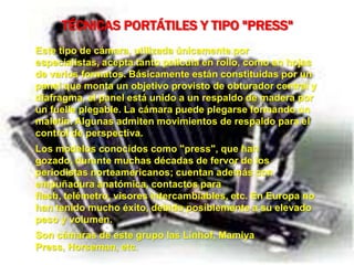 TÉCNICAS PORTÁTILES Y TIPO "PRESS"
Este tipo de cámara, utilizada únicamente por
especialistas, acepta tanto película en rollo, como en hojas
de varios formatos. Básicamente están constituidas por un
panel que monta un objetivo provisto de obturador central y
diafragma, el panel está unido a un respaldo de madera por
un fuelle plegable. La cámara puede plegarse formando un
maletín. Algunas admiten movimientos de respaldo para el
control de perspectiva.
Los modelos conocidos como "press", que han
gozado, durante muchas décadas de fervor de los
periodistas norteamericanos; cuentan además con
empuñadura anatómica, contactos para
flash, telémetro, visores intercambiables, etc. En Europa no
han tenido mucho éxito, debido posiblemente a su elevado
peso y volumen.
Son cámaras de este grupo las Linhof, Mamiya
Press, Horseman, etc.
 