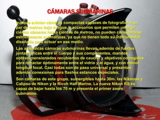 CÁMARAS SUBMARINAS
aunque existen cámaras compactas capaces de fotografiar a un
par de metros bajo el agua, y accesorios que permiten umergir
ciertas cámaras hasta cientos de metros, no pueden considerarse
estrictamente submarinas, ya que no tienen todo su instrumental
diseñado para actuar en ese medio.
Las auténticas cámaras submarinas llevan, además de fuertes
juntas tóricas entre el cuerpo y sus componentes, mandos
sobredimensionados recubiertos de caucho y objetivos corregidos
para refractar óptimamente entre el vidrio y el agua, y con menor
longitud focal. Casi todas son de paso universal y presentan
además conexiones para flashes estancos especiales.
Son cámaras de este grupo, sumergibles hasta 30m. las Nikonos y
Calipso de Nikon y la Ricoh Half Marine. La nueva Nikon RS es
capaz de bajar hasta los 70 m y presenta el primer zoom
submarino.
 