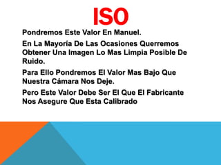 ISOPondremos Este Valor En Manuel.
En La Mayoría De Las Ocasiones Querremos
Obtener Una Imagen Lo Mas Limpia Posible De
Ruido.
Para Ello Pondremos El Valor Mas Bajo Que
Nuestra Cámara Nos Deje.
Pero Este Valor Debe Ser El Que El Fabricante
Nos Asegure Que Esta Calibrado
 