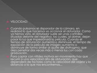  VELOCIDAD:
 Cuando pulsamos el disparador de la cámara, en
realidad lo que hacemos es accionar el obturador. Como
ya hemos visto, el obturador suele ser unas cortinillas
situadas delante del negativo, las cuales, al abrirse, dejan
pasar la luz que impresionará la película. Cuando el
tiempo de obturación aumenta o disminuye, el tiempo de
exposición de la película de imagen aumenta o
disminuye de forma similar al ajuste del diafragma, que
deja penetrar dos veces más o menos luz con cada
graduación.
 Para captar con nitidez motivos en movimiento hay que
recurrir a una velocidad alta de obturación, que
dependerá de factores como la velocidad del objeto y la
distancia a la que nos encontremos...
 