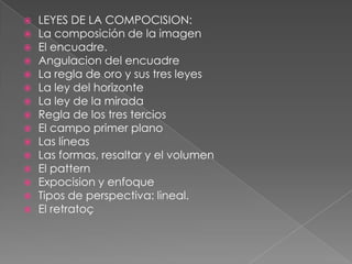  LEYES DE LA COMPOCISION:
 La composición de la imagen
 El encuadre.
 Angulacion del encuadre
 La regla de oro y sus tres leyes
 La ley del horizonte
 La ley de la mirada
 Regla de los tres tercios
 El campo primer plano
 Las líneas
 Las formas, resaltar y el volumen
 El pattern
 Expocision y enfoque
 Tipos de perspectiva: lineal.
 El retratoç
 