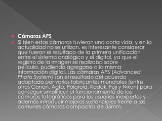  Cámaras APS
 Si bien estas cámaras tuvieron una corta vida, y en la
actualidad no se utilizan, es interesante considerar
que fueron el resultado de la primera unificación
entre el sistema analógico y el digital, ya que el
registro de la imagen se realizaba sobre
película, pudiendo agregarse a la misma
información digital. Las cámaras APS (Advanced
Photo System) son el resultado del acuerdo
adoptado por varios fabricantes mundiales (entre
otros Canon, Agfa, Polaroid, Kodak, Fuji y Nikon) para
conseguir simplificar el funcionamiento de las
cámaras fotográficas para los usuarios inexpertos y
además introducir mejoras sustanciales frente a las
comunes cámaras compactas de 35mm.
 