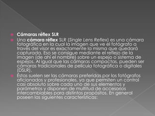  Cámaras réflex SLR
 Una cámara réflex SLR (Single Lens Reflex) es una cámara
fotográfica en la cual la imagen que ve el fotógrafo a
través del visor es exactamente la misma que quedará
capturada. Eso se consigue mediante el reflejo de la
imagen (de ahí el nombre) sobre un espejo o sistema de
espejos. Al igual que las cámaras compactas, pueden ser
cámaras tradicionales de película fotográfica o digitales
(DSLR).
 Éstas suelen ser las cámaras preferidas por los fotógrafos
aficionados y profesionales, ya que permiten un control
casi absoluto sobre cada uno de sus elementos y
parámetros y disponen de multitud de accesorios
intercambiables para distintos propósitos. En general
poseen las siguientes características:
 