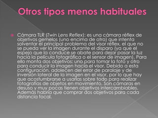  Cámara TLR (Twin Lens Reflex): es una cámara réflex de
objetivos gemelos (uno encima de otro) que intenta
solventar el principal problema del visor réflex, el que no
se pueda ver la imagen durante el disparo (ya que el
espejo que la conduce se abate para dejar pasar la luz
hacia la película fotográfica o el sensor de imagen). Para
ello monta dos objetivos: uno para tomar la foto y otro
para conducir la imagen hacia el visor. Debido a esta
configuración, adolecen del error de paralaje y de
inversión lateral de la imagen en el visor, por lo que hay
que acostumbrarse a usarlas sobre todo para realizar
fotografías de objetos en movimiento. Son cámaras en
desuso y muy pocas tienen objetivos intercambiables.
Además habría que comprar dos objetivos para cada
distancia focal.
 