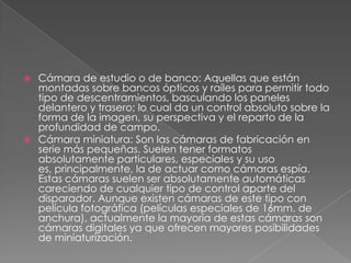  Cámara de estudio o de banco: Aquellas que están
montadas sobre bancos ópticos y raíles para permitir todo
tipo de descentramientos, basculando los paneles
delantero y trasero; lo cual da un control absoluto sobre la
forma de la imagen, su perspectiva y el reparto de la
profundidad de campo.
 Cámara miniatura: Son las cámaras de fabricación en
serie más pequeñas. Suelen tener formatos
absolutamente particulares, especiales y su uso
es, principalmente, la de actuar como cámaras espía.
Estas cámaras suelen ser absolutamente automáticas
careciendo de cualquier tipo de control aparte del
disparador. Aunque existen cámaras de este tipo con
película fotográfica (películas especiales de 16mm. de
anchura), actualmente la mayoría de estas cámaras son
cámaras digitales ya que ofrecen mayores posibilidades
de miniaturización.
 