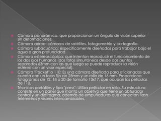  Cámara panorámica: que proporcionan un ángulo de visión superior
sin deformaciones.
 Cámara aérea: cámaras de satélites, fotogametría y cartografía.
 Cámara subacuática: específicamente diseñadas para trabajar bajo el
agua a gran profundidad.
 Cámara estereoscópica: que intentan reproducir el funcionamiento de
los dos ojos humanos (dos fotos simultáneas desde dos puntos
separados 63mm con las que luego se puede reproducir la visión
estéreo con un visor especial).
 Cámara "Pocket" o 110: Es una cámara diseñada para aficionados que
cuenta con un foco fijo de 25mm y un rollo de 16 mm. Proporciona
fotogramas de 12, 18 o 20 de tamaño 13x17, que ocupan las películas
de 110.
 Técnicas portátiles y tipo "press": Utiliza películas en rollo. Su estructura
consiste en un panel que monta un objetivo que tiene un obturador
central y un diafragma, además de empuñaduras que conectan flash
telémetros y visores intercambiables.
 