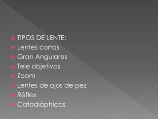  TIPOS DE LENTE:
 Lentes cortas
 Gran Angulares
 Tele objetivos
 Zoom
 Lentes de ojos de pez
 Réflex
 Catadióptricas
 