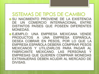 SISTEMAS DE TIPOS DE CAMBIO
 SU  NACIMIENTO PROVIENE DE LA EXISTENCIA
  DE UN COMERCIO INTERNACIONAL ENTRE
  DISTINTOS PAÍSES QUE POSEEN DIFERENTES
  MONEDAS.
 EJEMPLO: UNA EMPRESA MEXICANA VENDE
  PRODUCTOS A UNA EMPRESA ESPAÑOLA,
  DESEA COBRAR EN PESOS, POR LO QUE LA
  EMPRESA ESPAÑOLA DEBERÁ COMPRAR PESOS
  MEXICANOS Y UTILIZARLOS PARA PAGAR AL
  FABRICANTE MEXICANO. LAS PERSONAS Y
  EMPRESAS QUE QUIEREN COMPRAR MONEDAS
  EXTRANJERAS DEBEN ACUDIR AL MERCADO DE
  DIVISAS.
 