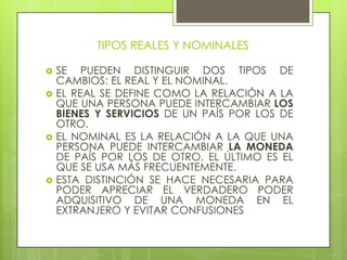 TIPOS REALES Y NOMINALES

   SE PUEDEN DISTINGUIR DOS TIPOS DE
    CAMBIOS: EL REAL Y EL NOMINAL.
   EL REAL SE DEFINE COMO LA RELACIÓN A LA
    QUE UNA PERSONA PUEDE INTERCAMBIAR LOS
    BIENES Y SERVICIOS DE UN PAÍS POR LOS DE
    OTRO.
   EL NOMINAL ES LA RELACIÓN A LA QUE UNA
    PERSONA PUEDE INTERCAMBIAR LA MONEDA
    DE PAÍS POR LOS DE OTRO. EL ÚLTIMO ES EL
    QUE SE USA MÁS FRECUENTEMENTE.
   ESTA DISTINCIÓN SE HACE NECESARIA PARA
    PODER APRECIAR EL VERDADERO PODER
    ADQUISITIVO DE UNA MONEDA EN EL
    EXTRANJERO Y EVITAR CONFUSIONES
 