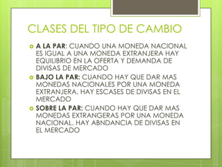 CLASES DEL TIPO DE CAMBIO
   A LA PAR: CUANDO UNA MONEDA NACIONAL
    ES IGUAL A UNA MONEDA EXTRANJERA HAY
    EQUILIBRIO EN LA OFERTA Y DEMANDA DE
    DIVISAS DE MERCADO
   BAJO LA PAR: CUANDO HAY QUE DAR MAS
    MONEDAS NACIONALES POR UNA MONEDA
    EXTRANJERA. HAY ESCASES DE DIVISAS EN EL
    MERCADO
   SOBRE LA PAR: CUANDO HAY QUE DAR MAS
    MONEDAS EXTRANGERAS POR UNA MONEDA
    NACIONAL. HAY ABNDANCIA DE DIVISAS EN
    EL MERCADO
 