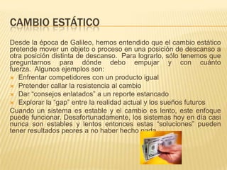 CAMBIO ESTÁTICO
Desde la época de Galileo, hemos entendido que el cambio estático
pretende mover un objeto o proceso en una posición de descanso a
otra posición distinta de descanso. Para lograrlo, sólo tenemos que
preguntarnos para dónde debo empujar y con cuánto
fuerza. Algunos ejemplos son:
 Enfrentar competidores con un producto igual
 Pretender callar la resistencia al cambio
 Dar “consejos enlatados” a un reporte estancado
 Explorar la “gap” entre la realidad actual y los sueños futuros
Cuando un sistema es estable y el cambio es lento, este enfoque
puede funcionar. Desafortunadamente, los sistemas hoy en día casi
nunca son estables y lentos entonces estas “soluciones” pueden
tener resultados peores a no haber hecho nada.
 