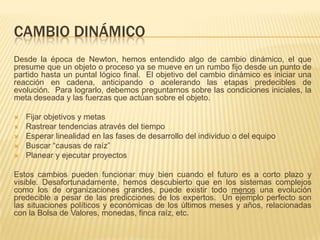 CAMBIO DINÁMICO
Desde la época de Newton, hemos entendido algo de cambio dinámico, el que
presume que un objeto o proceso ya se mueve en un rumbo fijo desde un punto de
partido hasta un puntal lógico final. El objetivo del cambio dinámico es iniciar una
reacción en cadena, anticipando o acelerando las etapas predecibles de
evolución. Para lograrlo, debemos preguntarnos sobre las condiciones iniciales, la
meta deseada y las fuerzas que actúan sobre el objeto.

   Fijar objetivos y metas
   Rastrear tendencias através del tiempo
   Esperar linealidad en las fases de desarrollo del individuo o del equipo
   Buscar “causas de raíz”
   Planear y ejecutar proyectos

Estos cambios pueden funcionar muy bien cuando el futuro es a corto plazo y
visible. Desafortunadamente, hemos descubierto que en los sistemas complejos
como los de organizaciones grandes, puede existir todo menos una evolución
predecible a pesar de las predicciones de los expertos. Un ejemplo perfecto son
las situaciones políticos y económicas de los últimos meses y años, relacionadas
con la Bolsa de Valores, monedas, finca raíz, etc.
 