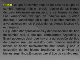 • Real: el tipo de cambio real de un país es el tipo de
cambio nominal más el precio relativo de los bienes
del país extranjero en respecto a los bienes locales.
Las variaciones del tipo de cambio real pueden
deberse a variaciones en el tipo de cambio nominal o
a variaciones en los precios de los bienes locales y/o
extranjeros.
Se puedan dar apreciaciones y depreciaciones del tipo
de cambio real, o sea que comparando Argentina y
Brasil podemos decir que hay una apreciación del tipo
de cambio real en nuestro país cuando nuestros
bienes se hacen relativamente más caros, y cae la
cotización de los bienes brasileros en términos de
bienes argentinos.Entonces cae el tipo de cambio real.
 