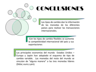 CONCLUSIONES

                        Los tipos de cambio dan la información
                        de las monedas de los diferentes
                        países para realizar las transacciones
                        internacionales.


            Con los tipos de cambio flexibles se aumenta
           la competitividad internacional del país y sus
           exportaciones


Las principales economías del mundo Estados Unidos –
Europa y Japón han adoptado el esquema de tipo de
cambio variable. Las monedas del resto del mundo se
vinculan de “alguna manera” a las tres monedas líderes
(Dólar, euro y yen).
 