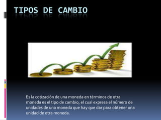 TIPOS DE CAMBIO




  Es la cotización de una moneda en términos de otra
  moneda es el tipo de cambio, el cual expresa el número de
  unidades de una moneda que hay que dar para obtener una
  unidad de otra moneda.
 