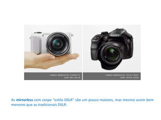 As mirrorless com corpo "estilo DSLR" são um pouco maiores, mas mesmo assim bem
menores que as tradicionais DSLR.
 
