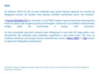 DSLR
As câmeras DSLR (1) são as mais indicadas para quem deseja ingressar no mundo da
fotografia manual. As versões mais básicas, também conhecidas como "de entrada".
A Canon EOS Rebel T3i por exemplo, é uma DSLR simples e possui excelente desempenho
tanto na captura de imagens quanto em filmagem. Como ela é um modelo relativamente
antigo, pode ser encontrada a preços mais acessíveis.
As mais avançadas possuem sensores que ultrapassam a casa dos 50 mega pixels, mas
obviamente são utilizadas para trabalhos específicos e são muito caras. Por isso, os
modelos medianos com preços menos astronômicos, como a Nikon D800 e a D4S caíram
no gosto dos fotógrafos profissionais.
(1) DSLR é a sigla em inglês para digital single-lens reflex, que em uma tradução livre seria "câmera digital de
reflexo por uma lente”.
 