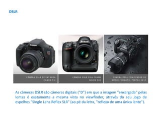 DSLR
As câmeras DSLR são câmeras digitais ("D") em que a imagem "enxergada" pelas
lentes é exatamente a mesma vista no viewfinder, através do seu jogo de
espelhos "Single Lens Reflex SLR" (ao pé da letra, "reflexo de uma única lente").
 