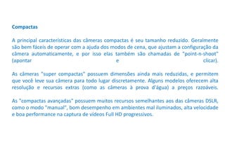Compactas
A principal características das câmeras compactas é seu tamanho reduzido. Geralmente
são bem fáceis de operar com a ajuda dos modos de cena, que ajustam a configuração da
câmera automaticamente, e por isso elas também são chamadas de "point-n-shoot"
(apontar e clicar).
As câmeras "super compactas" possuem dimensões ainda mais reduzidas, e permitem
que você leve sua câmera para todo lugar discretamente. Alguns modelos oferecem alta
resolução e recursos extras (como as câmeras à prova d'água) a preços razoáveis.
As "compactas avançadas" possuem muitos recursos semelhantes aos das câmeras DSLR,
como o modo "manual", bom desempenho em ambientes mal iluminados, alta velocidade
e boa performance na captura de vídeos Full HD progressivos.
 