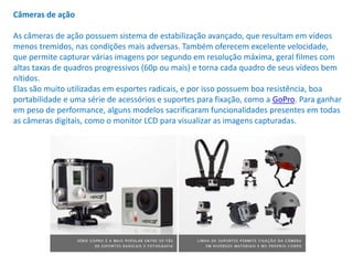 Câmeras de ação
As câmeras de ação possuem sistema de estabilização avançado, que resultam em vídeos
menos tremidos, nas condições mais adversas. Também oferecem excelente velocidade,
que permite capturar várias imagens por segundo em resolução máxima, geral filmes com
altas taxas de quadros progressivos (60p ou mais) e torna cada quadro de seus vídeos bem
nítidos.
Elas são muito utilizadas em esportes radicais, e por isso possuem boa resistência, boa
portabilidade e uma série de acessórios e suportes para fixação, como a GoPro. Para ganhar
em peso de performance, alguns modelos sacrificaram funcionalidades presentes em todas
as câmeras digitais, como o monitor LCD para visualizar as imagens capturadas.
 