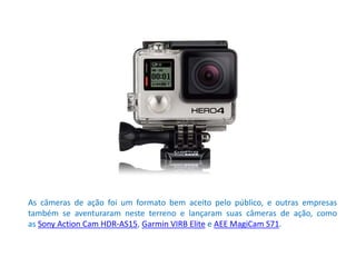 As câmeras de ação foi um formato bem aceito pelo público, e outras empresas
também se aventuraram neste terreno e lançaram suas câmeras de ação, como
as Sony Action Cam HDR-AS15, Garmin VIRB Elite e AEE MagiCam S71.
 