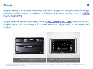 Câmeras 3D
Imagens 3D são o resultado da combinação de duas imagens. As que possuem duas lentes,
simulam a visão humana, a capturam a imagem de maneira análoga, como a Fujifilm
FinePix Real 3D W3.
As que possuem apenas uma lente, como a Sony CyberShot DSC TX10, precisam de duas
imagens para criar uma imagem 3D, e será necessário algum esforço para captar tais
imagens.
Vale lembrar que será necessário uma TV ou monitor compatível com a tecnologia 3D da câmera e seu respectivo óculos, para visualizar o
efeito tridimensional das imagens.
 