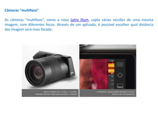 Câmeras "multifoco"
As câmeras "multifoco", como a nova Lytro Illum, capta várias versões de uma mesma
imagem, com diferentes focos. Através de um aplicado, é possível escolher qual distância
das imagem será mais focada.
 
