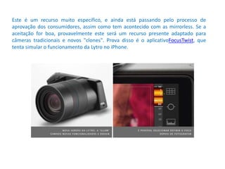 Este é um recurso muito específico, e ainda está passando pelo processo de
aprovação dos consumidores, assim como tem acontecido com as mirrorless. Se a
aceitação for boa, provavelmente este será um recurso presente adaptado para
câmeras tradicionais e novos "clones". Prova disso é o aplicativoFocusTwist, que
tenta simular o funcionamento da Lytro no iPhone.
 