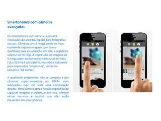 Smartphones com câmeras
avançadas
Os smartphones com câmeras com alta
resolução são uma boa opção para fotografias
casuais. Câmeras com 5 mega pixels ou mais,
realmente captam imagens com ótima
qualidade para visualização em tela, e registram
vídeos Full HD 30p. A impressão de imagens de
5 mega pixels no tamanho tradicional de fotos
(15 x 10 cm) é satisfatório, mas não é suficiente
para impressões "ampliadas", como em
tamanho "A4 sulfite".
A qualidade certamente não se compara à das
câmeras supercompactas ou DSLRs mais
avançadas, mas isto seria uma comparação
desleal. Uma câmera tem a função específica de
capturar imagens e vídeos, e por isso, oferece
vários recursos e ajustes que não estão
presentes em smartphones.
 