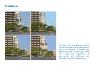 Os sensores dos smartphones, mesmos
os mais avançados ainda são menores
que o das câmeras, e mesmo com
oferecendo uma alta resolução, ainda
falta muito para substituí-las. O
desempenho em ambientes mal
iluminados, também deixa a desejar.
Smartphones
 